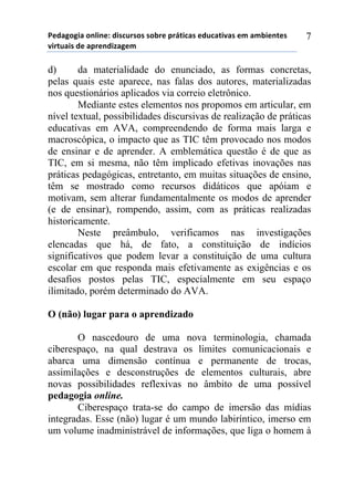 5*"%6(6,%)(78,7*1)",/$#./(/)/(-.*)0.92,$%/)*"#$%2,:%/)*;)%;-,*72*/)
:,.2#%,/)"*)%0.*7",<%6*;))
7
d) da materialidade do enunciado, as formas concretas,
pelas quais este aparece, nas falas dos autores, materializadas
nos questionários aplicados via correio eletrônico.
Mediante estes elementos nos propomos em articular, em
nível textual, possibilidades discursivas de realização de práticas
educativas em AVA, compreendendo de forma mais larga e
macroscópica, o impacto que as TIC têm provocado nos modos
de ensinar e de aprender. A emblemática questão é de que as
TIC, em si mesma, não têm implicado efetivas inovações nas
práticas pedagógicas, entretanto, em muitas situações de ensino,
têm se mostrado como recursos didáticos que apóiam e
motivam, sem alterar fundamentalmente os modos de aprender
(e de ensinar), rompendo, assim, com as práticas realizadas
historicamente.
Neste preâmbulo, verificamos nas investigações
elencadas que há, de fato, a constituição de indícios
significativos que podem levar a constituição de uma cultura
escolar em que responda mais efetivamente as exigências e os
desafios postos pelas TIC, especialmente em seu espaço
ilimitado, porém determinado do AVA.
O (não) lugar para o aprendizado
O nascedouro de uma nova terminologia, chamada
ciberespaço, na qual destrava os limites comunicacionais e
abarca uma dimensão contínua e permanente de trocas,
assimilações e desconstruções de elementos culturais, abre
novas possibilidades reflexivas no âmbito de uma possível
pedagogia online.
Ciberespaço trata-se do campo de imersão das mídias
integradas. Esse (não) lugar é um mundo labiríntico, imerso em
um volume inadministrável de informações, que liga o homem à
 