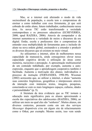 $$7*.8/9:)$%$#(;%5%'4/9)0$%'<.*)'=$45)4)'</'$%$*%'/6()'$124
Mas, se a internet está alterando o modo de vida
sociocultural da população, a escola tem o compromisso de
ensinar a como trabalhar com essa ferramenta, já que será
cobrado do então aluno, futuro trabalhador, conhecimento nessa
área. As novas TIC estão transformando a sociedade
contemporânea e os processos educativos (ECHEVERRÍA,
2000, apud RAZERA, 2006). Através do computador e da
internet aumentou-se a variedade de meios e discursos da era
digital. Então, escola e professores têm o compromisso de
entender essa multiplicidade de ferramentas para a inclusão do
aluno na nova ordem global, ensinando-o a entender e produzir
os diversos discursos que só existem no meio virtual.
Ao utilizarmos a internet, além de melhorarmos nossa
capacidade de manuseá-la, ainda conseguimos elevar nossa
capacidade cognitiva devido à utilização de áreas como
memória, raciocínio e percepção. A apresentação multisensorial
de um conteúdo trabalhado, por exemplo, aumenta a auto-
expressão, enquanto que a aprendizagem cooperativa também é
facilitada. Aumenta a motivação dos alunos; individualiza o
processo de instrução (FERNANDES, 1998-99). Wissman
(2002) acrescenta que, ao utilizar a internet, o aluno “aumenta
suas conexões lingüísticas, geográficas e interpessoais através
da interação com inúmeros textos, imagens, pesquisas,
conectando-se com os mais longínquos espaços, culturas, idades
e personalidades” (p. 5).
A literatura da área evidencia que as TIC tornam a
educação mais significativa para os alunos aproximando a
escola das expectativas dos adolescentes (RAZERA, 2006), ao
utilizar um meio no qual eles são “senhores”. Muitos alunos, em
diversos contextos, possuem conta em um dos serviços
Messenger disponíveis e/ou em algum site de relacionamento
como o Orkut, por exemplo. Mesmo assim, isso vem sendo
 
