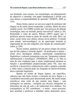 !"#$%$%&'(&)$*%$+,&-./'0$)$1.%$*(2%3$45)6%'')5%'$%$/+.&)'$ 127
sua formação, suas crenças, sua metodologia, seu planejamento
de objetivos e conteúdo, tem papel fundamental e divide com
seus alunos a responsabilidade de aprender” (NORTE, 2005, p.
153).
Dessa forma, parece ser um novo papel do professor (de
línguas ou de outras áreas) reaprender a ensinar, diante do novo
modelo social. Axt (2000) ressalta que “um processo de difusão
tecnológica, uma vez iniciado, parece irreversível” (idem, p. 26).
Reiterando a visão da autora, Ribeiro (2007) sugere que o
professor precisa tornar-se parte do mundo em rede. Deve ser
autor, assim como seus alunos, dessas novas práticas “evitando
uma atitude ‘anti-tecnológica’ ou de reprovação irrestrita (e
impensada) do uso das máquinas com função de comunicação”
(idem, p. 238).
Nesses termos, podemos ter em pouco tempo um ensino
que de fato explore a inclusão digital – de professores e alunos –
como nova abordagem didática, construindo competências
lingüísticas e culturais juntamente com um “letramento cultural,
informacional e tecnológico” (WISSMAN, 2002, p. 2). Não se
trata de criar condições para o aluno simplesmente dominar as
funções e possibilidades proporcionadas pelas TIC, mas sim
auxiliá-lo a desenvolver conhecimento sobre o próprio conteúdo
e sobre como a internet pode ser integrada no desenvolvimento
desse conteúdo lingüístico.
Quanto ao ensino de língua inglesa, em específico,
sabemos que não basta ensinar a estrutura da nova língua e o
vocabulário necessário para determinada tarefa. Há muito tempo
concebe-se uma visão de que ensinar uma língua – seja
estrangeira ou materna - extrapola (ou deveria extrapolar) as
dimensões da sala de aula e do tradicional livro didático. Em
consequência, as TIC contribuem – e muito - nesse processo,
pois auxiliam o professor a trabalhar outras dimensões sócio-
 