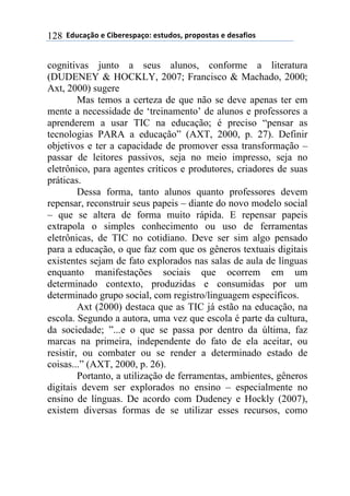 $$7*.8/9:)$%$#(;%5%'4/9)0$%'<.*)'=$45)4)'</'$%$*%'/6()'$128
cognitivas junto a seus alunos, conforme a literatura
(DUDENEY & HOCKLY, 2007; Francisco & Machado, 2000;
Axt, 2000) sugere
Mas temos a certeza de que não se deve apenas ter em
mente a necessidade de ‘treinamento’ de alunos e professores a
aprenderem a usar TIC na educação; é preciso “pensar as
tecnologias PARA a educação” (AXT, 2000, p. 27). Definir
objetivos e ter a capacidade de promover essa transformação –
passar de leitores passivos, seja no meio impresso, seja no
eletrônico, para agentes críticos e produtores, criadores de suas
práticas.
Dessa forma, tanto alunos quanto professores devem
repensar, reconstruir seus papeis – diante do novo modelo social
– que se altera de forma muito rápida. E repensar papeis
extrapola o simples conhecimento ou uso de ferramentas
eletrônicas, de TIC no cotidiano. Deve ser sim algo pensado
para a educação, o que faz com que os gêneros textuais digitais
existentes sejam de fato explorados nas salas de aula de línguas
enquanto manifestações sociais que ocorrem em um
determinado contexto, produzidas e consumidas por um
determinado grupo social, com registro/linguagem específicos.
Axt (2000) destaca que as TIC já estão na educação, na
escola. Segundo a autora, uma vez que escola é parte da cultura,
da sociedade; ”...e o que se passa por dentro da última, faz
marcas na primeira, independente do fato de ela aceitar, ou
resistir, ou combater ou se render a determinado estado de
coisas...” (AXT, 2000, p. 26).
Portanto, a utilização de ferramentas, ambientes, gêneros
digitais devem ser explorados no ensino – especialmente no
ensino de línguas. De acordo com Dudeney e Hockly (2007),
existem diversas formas de se utilizar esses recursos, como
 