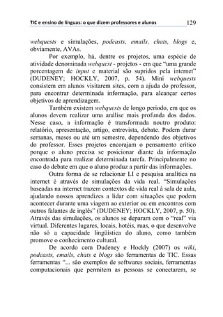!"#$%$%&'(&)$*%$+,&-./'0$)$1.%$*(2%3$45)6%'')5%'$%$/+.&)'$ 129
webquests e simulações, podcasts, emails, chats, blogs e,
obviamente, AVAs.
Por exemplo, há, dentre os projetos, uma espécie de
atividade denominada webquest - projetos - em que “uma grande
porcentagem de input e material são supridos pela internet”
(DUDENEY; HOCKLY, 2007, p. 54). Mini webquests
consistem em alunos visitarem sites, com a ajuda do professor,
para encontrar determinada informação, para alcançar certos
objetivos de aprendizagem.
Também existem webquests de longo período, em que os
alunos devem realizar uma análise mais profunda dos dados.
Nesse caso, a informação é transformada noutro produto:
relatório, apresentação, artigo, entrevista, debate. Podem durar
semanas, meses ou até um semestre, dependendo dos objetivos
do professor. Esses projetos encorajam o pensamento crítico
porque o aluno precisa se posicionar diante da informação
encontrada para realizar determinada tarefa. Principalmente no
caso do debate em que o aluno produz a partir das informações.
Outra forma de se relacionar LI e pesquisa analítica na
internet é através de simulações da vida real. “Simulações
baseadas na internet trazem contextos de vida real à sala de aula,
ajudando nossos aprendizes a lidar com situações que podem
acontecer durante uma viagem ao exterior ou em encontros com
outros falantes de inglês” (DUDENEY; HOCKLY, 2007, p. 50).
Através das simulações, os alunos se deparam com o “real” via
virtual. Diferentes lugares, locais, hotéis, ruas, o que desenvolve
não só a capacidade lingüística do aluno, como também
promove o conhecimento cultural.
De acordo com Dudeney e Hockly (2007) os wiki,
podcasts, emails, chats e blogs são ferramentas de TIC. Essas
ferramentas “... são exemplos de softwares sociais, ferramentas
computacionais que permitem as pessoas se conectarem, se
 