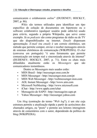 $$7*.8/9:)$%$#(;%5%'4/9)0$%'<.*)'=$45)4)'</'$%$*%'/6()'$130
comunicarem e colaborarem online” (DUDENEY; HOCKLY,
2007, p. 86).
Wikis são termos utilizados para identificar um tipo
específico de coleção de documentos em hipertexto ou o
software colaborativo (qualquer usuário pode editá-lo) usado
para criá-lo, segundo a própria Wikipedia, que serve como
exemplo. Já os podcasts são como programas de rádio ou de TV
que são disponibilizados na internet. Emails dispensam
apresentação. E-mail (ou email) é um correio eletrônico, um
método que permite compor, enviar e receber mensagens através
de sistemas eletrônicos de comunicação (WIKIPEDIA). O chat
(conversa em português) “é uma ferramenta que permite
comunicação em tempo real e sincronizada através da internet”
(DUDENEY; HOCKLY, 2007, p. 71). Entre os chats mais
difundidos atualmente estão os Messengers que são
comunicadores instantâneos.
Dentre os Messengers mais usados estão:
• MSN Brasil - http://messenger.msn.com.br
• MSN Messenger - http://messenger.msn.com/pt
• MSN Web Messenger - http://webmessenger.msn.com
• AOL Instant Messenger - http://www.aim.com
• Microsoft NetMeeting - http://www.microsoft.com
• iChat - http://www.apple.com/ichat
• Mensageiro do SAPO - http://mensageiro.sapo.pt
• Yahoo Messenger - http://messenger.yahoo.com
Um blog (contração do termo "Web log"), é um site cuja
estrutura permite a atualização rápida a partir de acréscimos dos
chamados artigos, ou "posts" e permite aos leitores interagirem
através de comentários com o autor, dependendo da política do
blog (WIKIPEDIA).
 