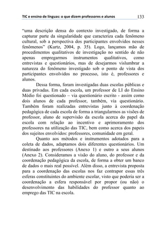 !"#$%$%&'(&)$*%$+,&-./'0$)$1.%$*(2%3$45)6%'')5%'$%$/+.&)'$ 133
“uma descrição densa do contexto investigado, de forma a
capturar parte da singularidade que caracteriza cada fenômeno
cultural, sob a perspectiva dos participantes envolvidos nesses
fenômenos” (Kurtz, 2004, p. 35). Logo, lançamos mão de
procedimentos qualitativos de investigação no sentido de não
apenas empregarmos instrumentos qualitativos, como
entrevistas e questionários, mas de desejarmos vislumbrar a
natureza do fenômeno investigado sob o ponto de vista dos
participantes envolvidos no processo, isto é, professores e
alunos.
Dessa forma, foram investigadas duas escolas públicas e
duas privadas. Em cada escola, um professor de LI do Ensino
Médio foi questionado – via questionário escrito - assim como
dois alunos de cada professor, também, via questionário.
Também foram realizadas entrevistas junto à coordenação
pedagógica de cada escola de forma a triangularmos as visões de
professor, aluno de supervisão da escola acerca do papel da
escola com relação ao incentivo e aprimoramento dos
professores na utilização das TIC, bem como acerca dos papeis
dos sujeitos envolvidos: professores, comunidade em geral.
Quanto aos métodos e instrumentos adotados para a
coleta de dados, adaptamos dois diferentes questionários. Um
destinado aos professores (Anexo 1) e outro a seus alunos
(Anexo 2). Consideramos a visão do aluno, do professor e da
coordenação pedagógica da escola, de forma a obter um banco
de dados o mais real possível. Além disso, a entrevista proposta
para a coordenação das escolas nos faz contrapor essas três
esferas constituintes do ambiente escolar, visto que poderia ser a
coordenação a esfera responsável por propor (ou não) o
desenvolvimento das habilidades do professor quanto ao
emprego das TIC na escola.
 