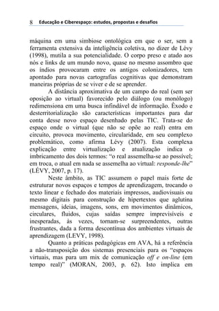!"#$%&'()*)+,-*.*/0%&(1)*/2#"(/3)0.(0(/2%/)*)"*/%4,(/)8
máquina em uma simbiose ontológica em que o ser, sem a
ferramenta extensiva da inteligência coletiva, no dizer de Lévy
(1998), mutila a sua potencialidade. O corpo preso e atado aos
nós e links de um mundo novo, quase no mesmo assombro que
os índios provocaram entre os antigos colonizadores, tem
apontado para novas cartografias cognitivas que demonstram
maneiras próprias de se viver e de se aprender.
A distância aproximativa de um campo do real (sem ser
oposição ao virtual) favorecido pelo diálogo (ou monólogo)
redimensiona em uma busca infindável de informação. Êxodo e
desterritorialização são características importantes para dar
conta desse novo espaço desenhado pelas TIC. Trata-se do
espaço onde o virtual (que não se opõe ao real) entra em
circuito, provoca movimento, circularidade, em seu complexo
problemático, como afirma Lévy (2007). Esta complexa
explicação entre virtualização e atualização indica o
imbricamento dos dois termos: “o real assemelha-se ao possível;
em troca, o atual em nada se assemelha ao virtual: responde-lhe”
(LÉVY, 2007, p. 17).
Neste âmbito, as TIC assumem o papel mais forte de
estruturar novos espaços e tempos de aprendizagem, trocando o
texto linear e fechado dos materiais impressos, audiovisuais ou
mesmo digitais para construção de hipertextos que aglutina
mensagens, ideias, imagens, sons, em movimentos dinâmicos,
circulares, fluidos, cujas saídas sempre imprevisíveis e
inesperadas, às vezes, tornam-se surpreendentes, outras
frustrantes, dada a forma descontínua dos ambientes virtuais de
aprendizagem (LEVY, 1998).
Quanto a práticas pedagógicas em AVA, há a referência
a não-transposição dos sistemas presenciais para os “espaços
virtuais, mas para um mix de comunicação off e on-line (em
tempo real)” (MORAN, 2003, p. 62). Isto implica em
 