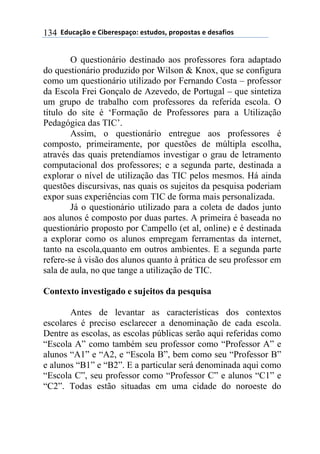 $$7*.8/9:)$%$#(;%5%'4/9)0$%'<.*)'=$45)4)'</'$%$*%'/6()'$134
O questionário destinado aos professores fora adaptado
do questionário produzido por Wilson & Knox, que se configura
como um questionário utilizado por Fernando Costa – professor
da Escola Frei Gonçalo de Azevedo, de Portugal – que sintetiza
um grupo de trabalho com professores da referida escola. O
título do site é ‘Formação de Professores para a Utilização
Pedagógica das TIC’.
Assim, o questionário entregue aos professores é
composto, primeiramente, por questões de múltipla escolha,
através das quais pretendíamos investigar o grau de letramento
computacional dos professores; e a segunda parte, destinada a
explorar o nível de utilização das TIC pelos mesmos. Há ainda
questões discursivas, nas quais os sujeitos da pesquisa poderiam
expor suas experiências com TIC de forma mais personalizada.
Já o questionário utilizado para a coleta de dados junto
aos alunos é composto por duas partes. A primeira é baseada no
questionário proposto por Campello (et al, online) e é destinada
a explorar como os alunos empregam ferramentas da internet,
tanto na escola,quanto em outros ambientes. E a segunda parte
refere-se à visão dos alunos quanto à prática de seu professor em
sala de aula, no que tange a utilização de TIC.
Contexto investigado e sujeitos da pesquisa
Antes de levantar as características dos contextos
escolares é preciso esclarecer a denominação de cada escola.
Dentre as escolas, as escolas públicas serão aqui referidas como
“Escola A” como também seu professor como “Professor A” e
alunos “A1” e “A2, e “Escola B”, bem como seu “Professor B”
e alunos “B1” e “B2”. E a particular será denominada aqui como
“Escola C”, seu professor como “Professor C” e alunos “C1” e
“C2”. Todas estão situadas em uma cidade do noroeste do
 
