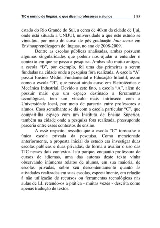 !"#$%$%&'(&)$*%$+,&-./'0$)$1.%$*(2%3$45)6%'')5%'$%$/+.&)'$ 135
estado do Rio Grande do Sul, a cerca de 40km da cidade de Ijui,
onde está situada a UNIJUI, universidade a que este estudo se
vinculou, por meio do curso de pós-graduação lato sensu em
Ensinoaprendizagem de línguas, no ano de 2008-2009.
Dentre as escolas públicas analisadas, ambas possuem
algumas singularidades que podem nos ajudar a entender o
contexto em que se passa a pesquisa. Ambas são muito antigas,
a escola “B”, por exemplo, foi uma das primeiras a serem
fundadas na cidade onde a pesquisa fora realizada. A escola “A”
possui Ensino Médio, Fundamental e Educação Infantil, assim
como a escola “B”, que possui ainda curso em Eletrotécnica e
Mecânica Industrial. Devido a este fato, a escola “A”, além de
possuir mais que um espaço destinado a ferramentas
tecnológicas, tem um vínculo mais intrínseco com a
Universidade local, por meio de parceria entre professores a
alunos. Caso semelhante se dá com a escola particular “C”, que
compartilha espaço com um Instituto de Ensino Superior,
também na cidade onde a pesquisa fora realizada, pressupondo
parceria entre esses contextos de ensino.
A esse respeito, ressalto que a escola “C” tornou-se a
única escola privada da pesquisa. Como mencionado
anteriormente, a proposta inicial do estudo era investigar duas
escolas públicas e duas privadas, de forma a avaliar o uso das
TIC nesses dois contextos. Isto porque, enquanto professora de
cursos de idiomas, uma das autoras deste texto vinha
observando inúmeros relatos de alunos, em sua maioria, de
escolas privadas, sobre seu descontentamento quanto às
atividades realizadas em suas escolas, especialmente, em relação
à não utilização de recursos ou ferramentas tecnológicas nas
aulas de LI, retendo-os a prática - muitas vezes - descrita como
apenas tradução de textos.
 