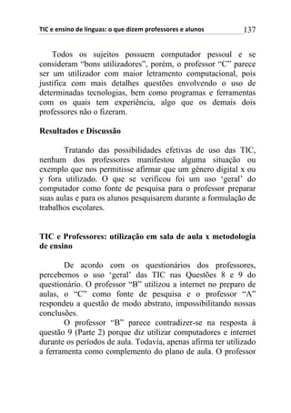 !"#$%$%&'(&)$*%$+,&-./'0$)$1.%$*(2%3$45)6%'')5%'$%$/+.&)'$ 137
Todos os sujeitos possuem computador pessoal e se
consideram “bons utilizadores”, porém, o professor “C” parece
ser um utilizador com maior letramento computacional, pois
justifica com mais detalhes questões envolvendo o uso de
determinadas tecnologias, bem como programas e ferramentas
com os quais tem experiência, algo que os demais dois
professores não o fizeram.
Resultados e Discussão
Tratando das possibilidades efetivas de uso das TIC,
nenhum dos professores manifestou alguma situação ou
exemplo que nos permitisse afirmar que um gênero digital x ou
y fora utilizado. O que se verificou foi um uso ‘geral’ do
computador como fonte de pesquisa para o professor preparar
suas aulas e para os alunos pesquisarem durante a formulação de
trabalhos escolares.
TIC e Professores: utilização em sala de aula x metodologia
de ensino
De acordo com os questionários dos professores,
percebemos o uso ‘geral’ das TIC nas Questões 8 e 9 do
questionário. O professor “B” utilizou a internet no preparo de
aulas, o “C” como fonte de pesquisa e o professor “A”
respondeu a questão de modo abstrato, impossibilitando nossas
conclusões.
O professor “B” parece contradizer-se na resposta à
questão 9 (Parte 2) porque diz utilizar computadores e internet
durante os períodos de aula. Todavia, apenas afirma ter utilizado
a ferramenta como complemento do plano de aula. O professor
 