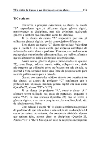 !"#$%$%&'(&)$*%$+,&-./'0$)$1.%$*(2%3$45)6%'')5%'$%$/+.&)'$ 139
TIC e Alunos
Conforme a pesquisa evidenciou, os alunos da escola
“B” responderam que já utilizaram algum gênero digital,
mencionando as disciplinas, mas não delimitam qual/quais
gêneros e também não comentam como foi utilizado.
Já os alunos da escola “A” respondem que sim, já
utilizaram gêneros digitais, porém com objetivos diferentes.
E os alunos da escola “C” dizem não utilizar. Vale dizer
que a Escola C é a única escola que expressa correlação de
informações entre aluno – professor. Contudo, as coordenadoras
pedagógicas entrevistadas afirmam utilizar, ou melhor, afirmam
que os laboratórios estão à disposição dos professores.
Assim sendo, gêneros digitais (mencionados na questão
23), como blogs, podcasts, emails, wikis, webquests, etc., ainda
não parecem ser utilizados pelos professores em sala de aula. A
internet é vista somente como uma fonte de pesquisa tanto para
a escola pública como para a privada.
Quanto aos resultados obtidos através dos questionários
dos alunos, os alunos do professor “C” confirmam que o
professor não utiliza/ou nenhum gênero digital em suas aulas
(Questão 23, alunos “C1” e “C2”).
Já os alunos do professor “A”, como o aluno “A1”
afirmam terem utilizado nas aulas de português, enquanto o
aluno “A2”, na sua resposta (Questão 23) não se refere a
gêneros digitais, mas sim a pesquisa escolar e utilização do site
de relacionamento Orkut.
Com relação à escola “B” os alunos confirmam a posição
do professor de que este utiliza a internet, tanto na disciplina LI
como em outras, no entanto, não comentam atividade alguma
que tenham feito, apenas citam as disciplinas (Questão 23,
Alunos “B1” e “B2”). Ou seja, no caso de respostas incompletas
 