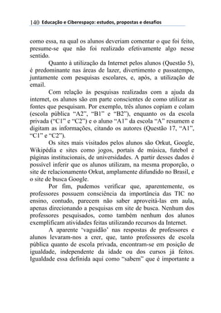 $$7*.8/9:)$%$#(;%5%'4/9)0$%'<.*)'=$45)4)'</'$%$*%'/6()'$140
como essa, na qual os alunos deveriam comentar o que foi feito,
presume-se que não foi realizado efetivamente algo nesse
sentido.
Quanto à utilização da Internet pelos alunos (Questão 5),
é predominante nas áreas de lazer, divertimento e passatempo,
juntamente com pesquisas escolares, e, após, a utilização de
email.
Com relação às pesquisas realizadas com a ajuda da
internet, os alunos são em parte conscientes de como utilizar as
fontes que pesquisam. Por exemplo, três alunos copiam e colam
(escola pública “A2”, “B1” e “B2”), enquanto os da escola
privada (“C1” e “C2”) e o aluno “A1” da escola “A” resumem e
digitam as informações, citando os autores (Questão 17, “A1”,
“C1” e “C2”).
Os sites mais visitados pelos alunos são Orkut, Google,
Wikipédia e sites como jogos, portais de música, futebol e
páginas institucionais, de universidades. A partir desses dados é
possível inferir que os alunos utilizam, na mesma proporção, o
site de relacionamento Orkut, amplamente difundido no Brasil, e
o site de busca Google.
Por fim, pudemos verificar que, aparentemente, os
professores possuem consciência da importância das TIC no
ensino, contudo, parecem não saber aproveitá-las em aula,
apenas direcionando a pesquisas em site de busca. Nenhum dos
professores pesquisados, como também nenhum dos alunos
exemplificam atividades feitas utilizando recursos da Internet.
A aparente ‘vaguidão’ nas respostas de professores e
alunos levaram-nos a crer, que, tanto professores de escola
pública quanto de escola privada, encontram-se em posição de
igualdade, independente da idade ou dos cursos já feitos.
Igualdade essa definida aqui como “sabem” que é importante a
 