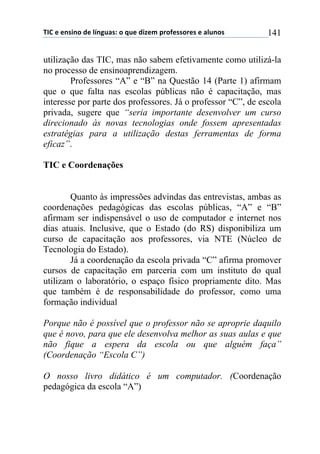 !"#$%$%&'(&)$*%$+,&-./'0$)$1.%$*(2%3$45)6%'')5%'$%$/+.&)'$ 141
utilização das TIC, mas não sabem efetivamente como utilizá-la
no processo de ensinoaprendizagem.
Professores “A” e “B” na Questão 14 (Parte 1) afirmam
que o que falta nas escolas públicas não é capacitação, mas
interesse por parte dos professores. Já o professor “C”, de escola
privada, sugere que “seria importante desenvolver um curso
direcionado às novas tecnologias onde fossem apresentadas
estratégias para a utilização destas ferramentas de forma
eficaz”.
TIC e Coordenações
Quanto às impressões advindas das entrevistas, ambas as
coordenações pedagógicas das escolas públicas, “A” e “B”
afirmam ser indispensável o uso de computador e internet nos
dias atuais. Inclusive, que o Estado (do RS) disponibiliza um
curso de capacitação aos professores, via NTE (Núcleo de
Tecnologia do Estado).
Já a coordenação da escola privada “C” afirma promover
cursos de capacitação em parceria com um instituto do qual
utilizam o laboratório, o espaço físico propriamente dito. Mas
que também é de responsabilidade do professor, como uma
formação individual
Porque não é possível que o professor não se aproprie daquilo
que é novo, para que ele desenvolva melhor as suas aulas e que
não fique a espera da escola ou que alguém faça”
(Coordenação “Escola C”)
O nosso livro didático é um computador. (Coordenação
pedagógica da escola “A”)
 