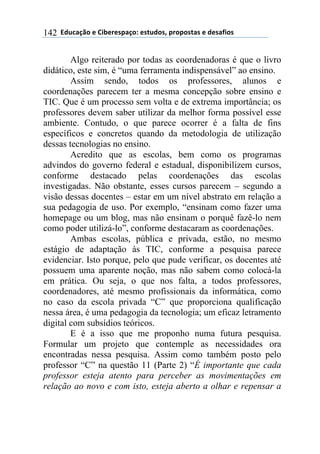 $$7*.8/9:)$%$#(;%5%'4/9)0$%'<.*)'=$45)4)'</'$%$*%'/6()'$142
Algo reiterado por todas as coordenadoras é que o livro
didático, este sim, é “uma ferramenta indispensável” ao ensino.
Assim sendo, todos os professores, alunos e
coordenações parecem ter a mesma concepção sobre ensino e
TIC. Que é um processo sem volta e de extrema importância; os
professores devem saber utilizar da melhor forma possível esse
ambiente. Contudo, o que parece ocorrer é a falta de fins
específicos e concretos quando da metodologia de utilização
dessas tecnologias no ensino.
Acredito que as escolas, bem como os programas
advindos do governo federal e estadual, disponibilizem cursos,
conforme destacado pelas coordenações das escolas
investigadas. Não obstante, esses cursos parecem – segundo a
visão dessas docentes – estar em um nível abstrato em relação a
sua pedagogia de uso. Por exemplo, “ensinam como fazer uma
homepage ou um blog, mas não ensinam o porquê fazê-lo nem
como poder utilizá-lo”, conforme destacaram as coordenações.
Ambas escolas, pública e privada, estão, no mesmo
estágio de adaptação às TIC, conforme a pesquisa parece
evidenciar. Isto porque, pelo que pude verificar, os docentes até
possuem uma aparente noção, mas não sabem como colocá-la
em prática. Ou seja, o que nos falta, a todos professores,
coordenadores, até mesmo profissionais da informática, como
no caso da escola privada “C” que proporciona qualificação
nessa área, é uma pedagogia da tecnologia; um eficaz letramento
digital com subsídios teóricos.
E é a isso que me proponho numa futura pesquisa.
Formular um projeto que contemple as necessidades ora
encontradas nessa pesquisa. Assim como também posto pelo
professor “C” na questão 11 (Parte 2) “É importante que cada
professor esteja atento para perceber as movimentações em
relação ao novo e com isto, esteja aberto a olhar e repensar a
 