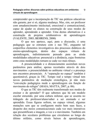 5*"%6(6,%)(78,7*1)",/$#./(/)/(-.*)0.92,$%/)*"#$%2,:%/)*;)%;-,*72*/)
:,.2#%,/)"*)%0.*7",<%6*;))
9
compreender que a incorporação de TIC nas práticas educativas
não garante, por si só, alguma mudança. Mas, sim, ser professor
com amadurecimento intelectual, emocional e comunicacional,
capaz de ajudar os alunos na construção de seus modos de
aprender, aprendendo a aprender. Uma destas alternativas é a
construção de projetos colaborativos de aprendizagem
(VALENTE, 2003; BEHRENS, 2000)
O que nos apetece, aqui, para a discussão, é uma
pedagogia que se estrutura com e nas TIC, enquanto tal
corporifica elementos investigativos dos processos didáticos do
ensino-aprendizagem, dentro dos espaços virtuais de
aprendizagem, indistintamente pensado para as ainda
modalidades educativas: presencial e a distância, cujas fronteiras
entre estas modalidades tornam-se cada vez mais tênues.
A presencialidade e o distanciamento assimilam novos
parâmetros para análise, apenas recortados através de dois
movimentos: a presencialidade no ambiente virtual e a presença
nos encontros presenciais. A “separação no espaço” também é
questionável, graças às TIC. Tempo real e tempo virtual tem
novos parâmetros de mediação cronológica, já não mais
“convenção pedagógica mede a aprendizagem em função do
movimento do relógio” (MAIA; MATTA, 2007, p. 06).
O que as TIC têm realmente transformado nos modos de
ensinar e de aprender? O que sabemos que há um modelo
escolar enrustido, por uma cultura milenar, que se assenta no
triângulo do professor/aluno/saber a ser ensinado e ser
aprendido. Essas figuras sofrem, no espaço virtual, algumas
mutações sem que se configurem muito bem suas faces, a
despeito dos meios comunicacionais cada vez mais interativos
que presentificam a imagem, a voz e o movimento. Também em
relação dos seculares problemas que circulamos ao longo do
último milênio, como níveis baixos de aprendizagem,
 
