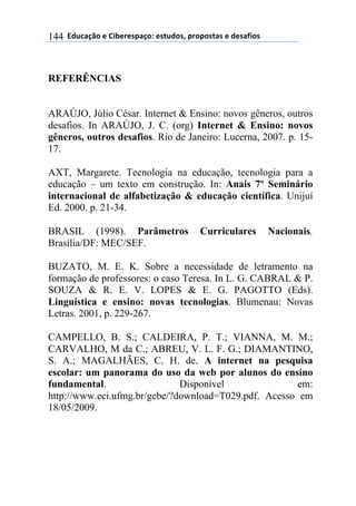 $$7*.8/9:)$%$#(;%5%'4/9)0$%'<.*)'=$45)4)'</'$%$*%'/6()'$144
REFERÊNCIAS
ARAÚJO, Júlio César. Internet & Ensino: novos gêneros, outros
desafios. In ARAÚJO, J. C. (org) Internet & Ensino: novos
gêneros, outros desafios. Rio de Janeiro: Lucerna, 2007. p. 15-
17.
AXT, Margarete. Tecnologia na educação, tecnologia para a
educação – um texto em construção. In: Anais 7º Seminário
internacional de alfabetização & educação científica. Unijuí
Ed. 2000. p. 21-34.
BRASIL (1998). Parâmetros Curriculares Nacionais.
Brasília/DF: MEC/SEF.
BUZATO, M. E. K. Sobre a necessidade de letramento na
formação de professores: o caso Teresa. In L. G. CABRAL & P.
SOUZA & R. E. V. LOPES & E. G. PAGOTTO (Eds).
Linguística e ensino: novas tecnologias. Blumenau: Novas
Letras. 2001, p. 229-267.
CAMPELLO, B. S.; CALDEIRA, P. T.; VIANNA, M. M.;
CARVALHO, M da C.; ABREU, V. L. F. G.; DIAMANTINO,
S. A.; MAGALHÃES, C. H. de. A internet na pesquisa
escolar: um panorama do uso da web por alunos do ensino
fundamental. Disponível em:
http://www.eci.ufmg.br/gebe/?download=T029.pdf. Acesso em
18/05/2009.
 