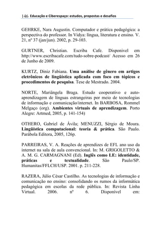$$7*.8/9:)$%$#(;%5%'4/9)0$%'<.*)'=$45)4)'</'$%$*%'/6()'$146
GEHRKE, Nara Augustin. Computador e prática pedagógica: a
perspectiva do professor. In Vidya: língua, literatura e ensino. V.
21, nº 37 (jan/jun). 2002, p. 29-103.
GURTNER, Christian. Escriba Cafe. Disponivel em
http://www.escribacafe.com/tudo-sobre-podcast/ Acesso em 26
de Junho de 2009.
KURTZ, Diniz Fabiana. Uma análise de gênero em artigos
eletrônicos de lingüística aplicada com foco em tópicos e
procedimentos de pesquisa. Tese de Mestrado. 2004.
NORTE, Mariângela Braga. Estudo cooperativo e auto-
aprendizagem de línguas estrangeiras por meio de tecnologias
de informação e comunicação/internet. In BARBOSA, Rommel
Melgaço (org). Ambientes virtuais de aprendizagem. Porto
Alegre: Artmed, 2005, p. 141-154)
OTHERO, Gabriel de Ávila; MENUZZI, Sérgio de Moura.
Lingüística computacional: teoria & prática. São Paulo.
Parábola Editora, 2005, 126p.
PARREIRAS, V. A. Reações de aprendizes de EFL ano uso da
internet na sala de aula convencional. In: M. GRIGOLETTO &
A. M. G. CARMAGNANI (Ed). Inglês como LE: identidade,
práticas e textualidade. São Paulo/SP.
Humanitas/FFLCH/USP. 2001. p. 211-228.
RAZERA, Júlio César Castilho. As tecnologias de informação e
comunicação no ensino: consolidando os rumos da informática
pedagógica em escolas da rede pública. In: Revista Linha
Virtual. 2006. nº 6. Disponível em:
 