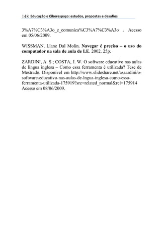 $$7*.8/9:)$%$#(;%5%'4/9)0$%'<.*)'=$45)4)'</'$%$*%'/6()'$148
3%A7%C3%A3o_e_comunica%C3%A7%C3%A3o . Acesso
em 05/06/2009.
WISSMAN, Liane Dal Molin. Navegar é preciso – o uso do
computador na sala de aula de LE. 2002. 25p.
ZARDINI, A. S.; COSTA, J. W. O software educativo nas aulas
de língua inglesa – Como essa ferramenta é utilizada? Tese de
Mestrado. Disponível em http://www.slideshare.net/aszardini/o-
software-educativo-nas-aulas-de-lngua-inglesa-como-essa-
ferramenta-utilizada-175919?src=related_normal&rel=175914
Acesso em 08/06/2009.
 