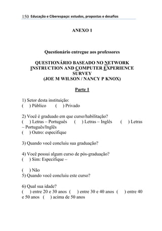 $$7*.8/9:)$%$#(;%5%'4/9)0$%'<.*)'=$45)4)'</'$%$*%'/6()'$150
ANEXO 1
Questionário entregue aos professores
QUESTIONÁRIO BASEADO NO NETWORK
INSTRUCTION AND COMPUTER EXPERIENCE
SURVEY
(JOE M WILSON / NANCY P KNOX)
Parte 1
1) Setor desta instituição:
( ) Público ( ) Privado
2) Você é graduado em que curso/habilitação?
( ) Letras – Português ( ) Letras – Inglês ( ) Letras
– Português/Inglês
( ) Outro: especifique
3) Quando você concluiu sua graduação?
4) Você possui algum curso de pós-graduação?
( ) Sim: Especifique –
( ) Não
5) Quando você concluiu este curso?
6) Qual sua idade?
( ) entre 20 e 30 anos ( ) entre 30 e 40 anos ( ) entre 40
e 50 anos ( ) acima de 50 anos
 