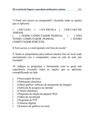 !"#$%$%&'(&)$*%$+,&-./'0$)$1.%$*(2%3$45)6%'')5%'$%$/+.&)'$ 151
7) Onde tem acesso ao computador? (Assinale todas as opções
que se aplicam)
( ) EM CASA ( ) NA ESCOLA ( ) EM CASA DE
AMIGOS
( ) TENHO COMPUTADOR PESSOAL ( ) NÃO
TENHO COMPUTADOR PESSOAL ( ) TENHO
COMPUTADOR PORTÁTIL
8.Tem acesso a e-mail quando está fora da escola?
9. Sente-se preparado(a) para utilizar internet fora do local onde
normalmente usa o computador, como na sala de aula, por
exemplo?
10. Indique os programas e ferramentas com os quais tem
experiência (Assinale todas as opções que se aplicam),
exemplificando ao lado.
( ) Processador de texto
( ) Publicação eletrônica
( ) Editor gráfico/ software de tratamento de imagem
( ) Software de pesquisa na internet
( ) Correio eletrônico
( ) Programa de edição de páginas Web
( ) Editor de JavaScript
( ) Programa de FTP
( ) Câmeras digitais
( ) Scanners de gráficos ou texto
 