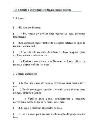 $$7*.8/9:)$%$#(;%5%'4/9)0$%'<.*)'=$45)4)'</'$%$*%'/6()'$154
2. Internet:
( ) Eu não uso internet
( ) Sou capaz de acessar sites educativos para encontrar
informação
( ) Sou capaz de seguir "links" de sites para diferentes tipos de
recursos da internet
( ) Uso listas de recursos da internet e faço pesquisas para
explorar recursos educacionais
( ) Ensino meus alunos a utilizarem de forma eficaz os
recursos disponíveis na Internet
3. Correio eletrônico:
( ) Tenho uma caixa de correio eletrônico, mas raramente o
uso
( ) Envio mensagens usando o e-mail quase sempre para
colegas, amigos e família
( ) Verifico meu e-mail regularmente e organizo
convenientemente os meus ficheiros de e-mail
( ) Utilizo o e-mail nas atividades da aula
( ) Uso o e-mail para acessar a informação de pesquisas por
fora
 