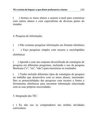 !"#$%$%&'(&)$*%$+,&-./'0$)$1.%$*(2%3$45)6%'')5%'$%$/+.&)'$ 155
( ) Instruo os meus alunos a usarem e-mail para comunicar
com outros alunos e com especialistas de diversas partes do
mundos
4. Pesquisa de informação:
( ) Não costumo pesquisar informação em formato eletrônico
( ) Faço pesquisas simples com recurso a enciclopédias
eletrônicas
( ) Aprendi a usar um conjunto diversificado de estratégias de
pesquisa em diferentes programas, incluindo o uso da pesquisa
Booleana ("e", "ou", "não") para maximizar os resultados
( ) Tenho incluído diferentes tipos de estratégias de pesquisa
no trabalho que desenvolvo com os meus alunos, mostrando-
lhes as potencialidades das pesquisas com recurso a fontes e
ferramentas eletrônicas para encontrar informação relacionada
com as suas próprias necessidades
5. Integração das TIC:
( ) Eu não uso os computadores nas minhas atividades
curriculares
 