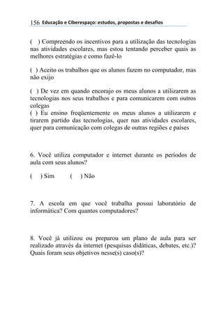 $$7*.8/9:)$%$#(;%5%'4/9)0$%'<.*)'=$45)4)'</'$%$*%'/6()'$156
( ) Compreendo os incentivos para a utilização das tecnologias
nas atividades escolares, mas estou tentando perceber quais as
melhores estratégias e como fazê-lo
( ) Aceito os trabalhos que os alunos fazem no computador, mas
não exijo
( ) De vez em quando encorajo os meus alunos a utilizarem as
tecnologias nos seus trabalhos e para comunicarem com outros
colegas
( ) Eu ensino freqüentemente os meus alunos a utilizarem e
tirarem partido das tecnologias, quer nas atividades escolares,
quer para comunicação com colegas de outras regiões e países
6. Você utiliza computador e internet durante os períodos de
aula com seus alunos?
( ) Sim ( ) Não
7. A escola em que você trabalha possui laboratório de
informática? Com quantos computadores?
8. Você já utilizou ou preparou um plano de aula para ser
realizado através da internet (pesquisas didáticas, debates, etc.)?
Quais foram seus objetivos nesse(s) caso(s)?
 