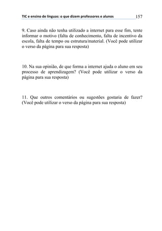 !"#$%$%&'(&)$*%$+,&-./'0$)$1.%$*(2%3$45)6%'')5%'$%$/+.&)'$ 157
9. Caso ainda não tenha utilizado a internet para esse fim, tente
informar o motivo (falta de conhecimento, falta de incentivo da
escola, falta de tempo ou estrutura/material. (Você pode utilizar
o verso da página para sua resposta)
10. Na sua opinião, de que forma a internet ajuda o aluno em seu
processo de aprendizagem? (Você pode utilizar o verso da
página para sua resposta)
11. Que outros comentários ou sugestões gostaria de fazer?
(Você pode utilizar o verso da página para sua resposta)
 