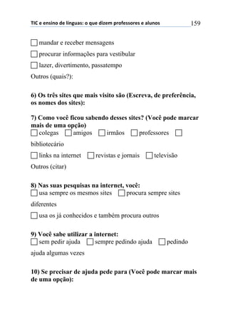 !"#$%$%&'(&)$*%$+,&-./'0$)$1.%$*(2%3$45)6%'')5%'$%$/+.&)'$ 159
! mandar e receber mensagens
! procurar informações para vestibular
! lazer, divertimento, passatempo
Outros (quais?):
6) Os três sites que mais visito são (Escreva, de preferência,
os nomes dos sites):
7) Como você ficou sabendo desses sites? (Você pode marcar
mais de uma opção)
! colegas ! amigos ! irmãos ! professores !
bibliotecário
! links na internet ! revistas e jornais ! televisão
Outros (citar)
8) Nas suas pesquisas na internet, você:
! usa sempre os mesmos sites ! procura sempre sites
diferentes
! usa os já conhecidos e também procura outros
9) Você sabe utilizar a internet:
! sem pedir ajuda ! sempre pedindo ajuda ! pedindo
ajuda algumas vezes
10) Se precisar de ajuda pede para (Você pode marcar mais
de uma opção):
 