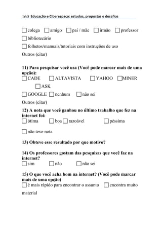 $$7*.8/9:)$%$#(;%5%'4/9)0$%'<.*)'=$45)4)'</'$%$*%'/6()'$160
! colega ! amigo ! pai / mãe ! irmão ! professor
! bibliotecário
! folhetos/manuais/tutoriais com instruções de uso
Outros (citar)
11) Para pesquisar você usa (Você pode marcar mais de uma
opção):
! CADE ! ALTAVISTA ! YAHOO !MINER
! ASK
! GOOGLE ! nenhum ! não sei
Outros (citar)
12) A nota que você ganhou no último trabalho que fez na
internet foi:
! ótima ! boa ! razoável ! péssima
! não teve nota
13) Obteve esse resultado por que motivo?
14) Os professores gostam das pesquisas que você faz na
internet?
! sim ! não ! não sei
15) O que você acha bom na internet? (Você pode marcar
mais de uma opção)
! é mais rápido para encontrar o assunto ! encontra muito
material
 