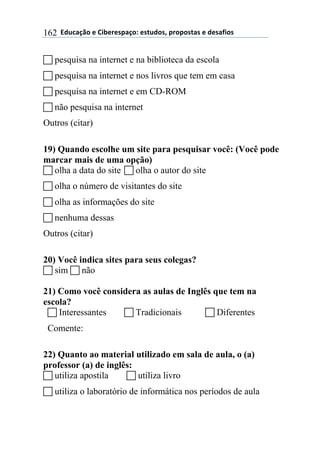 $$7*.8/9:)$%$#(;%5%'4/9)0$%'<.*)'=$45)4)'</'$%$*%'/6()'$162
! pesquisa na internet e na biblioteca da escola
! pesquisa na internet e nos livros que tem em casa
! pesquisa na internet e em CD-ROM
! não pesquisa na internet
Outros (citar)
19) Quando escolhe um site para pesquisar você: (Você pode
marcar mais de uma opção)
! olha a data do site ! olha o autor do site
! olha o número de visitantes do site
! olha as informações do site
! nenhuma dessas
Outros (citar)
20) Você indica sites para seus colegas?
! sim ! não
21) Como você considera as aulas de Inglês que tem na
escola?
! Interessantes ! Tradicionais ! Diferentes
Comente:
22) Quanto ao material utilizado em sala de aula, o (a)
professor (a) de inglês:
! utiliza apostila ! utiliza livro
! utiliza o laboratório de informática nos períodos de aula
 