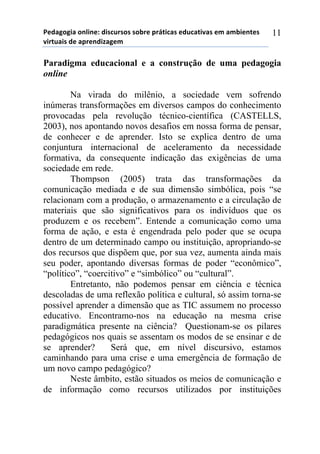 5*"%6(6,%)(78,7*1)",/$#./(/)/(-.*)0.92,$%/)*"#$%2,:%/)*;)%;-,*72*/)
:,.2#%,/)"*)%0.*7",<%6*;))
11
Paradigma educacional e a construção de uma pedagogia
online
Na virada do milênio, a sociedade vem sofrendo
inúmeras transformações em diversos campos do conhecimento
provocadas pela revolução técnico-científica (CASTELLS,
2003), nos apontando novos desafios em nossa forma de pensar,
de conhecer e de aprender. Isto se explica dentro de uma
conjuntura internacional de aceleramento da necessidade
formativa, da consequente indicação das exigências de uma
sociedade em rede.
Thompson (2005) trata das transformações da
comunicação mediada e de sua dimensão simbólica, pois “se
relacionam com a produção, o armazenamento e a circulação de
materiais que são significativos para os indivíduos que os
produzem e os recebem”. Entende a comunicação como uma
forma de ação, e esta é engendrada pelo poder que se ocupa
dentro de um determinado campo ou instituição, apropriando-se
dos recursos que dispõem que, por sua vez, aumenta ainda mais
seu poder, apontando diversas formas de poder “econômico”,
“político”, “coercitivo” e “simbólico” ou “cultural”.
Entretanto, não podemos pensar em ciência e técnica
descoladas de uma reflexão política e cultural, só assim torna-se
possível aprender a dimensão que as TIC assumem no processo
educativo. Encontramo-nos na educação na mesma crise
paradigmática presente na ciência? Questionam-se os pilares
pedagógicos nos quais se assentam os modos de se ensinar e de
se aprender? Será que, em nível discursivo, estamos
caminhando para uma crise e uma emergência de formação de
um novo campo pedagógico?
Neste âmbito, estão situados os meios de comunicação e
de informação como recursos utilizados por instituições
 