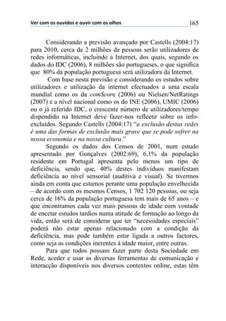 !"#$%&'$&($&)*+,&($"$&)*+#$%&'$&($&-.&($ 165
Considerando a previsão avançado por Castells (2004:17)
para 2010, cerca de 2 milhões de pessoas serão utilizadores de
redes informáticas, incluindo a Internet, dos quais, segundo os
dados do IDC (2006), 8 milhões são portugueses, o que significa
que 80% da população portuguesa será utilizadora da Internet.
Com base nesta previsão e considerando os estudos sobre
utilizadores e utilização da internet efectuados a uma escala
mundial como os da comScore (2006) ou Nielsen/NetRatings
(2007) e a nível nacional como os do INE (2006), UMIC (2006)
ou o já referido IDC, o crescente número de utilizadores/tempo
dispendido na Internet deve fazer-nos reflectir sobre os info-
excluídos. Segundo Castells (2004:17) “a exclusão destas redes
é uma das formas de exclusão mais grave que se pode sofrer na
nossa economia e na nossa cultura.”
Segundo os dados dos Censos de 2001, num estudo
apresentado por Gonçalves (2002:69), 6,1% da população
residente em Portugal apresenta pelo menos um tipo de
deficiência, sendo que, 40% destes indivíduos manifestam
deficiência ao nível sensorial (auditiva e visual). Se tivermos
ainda em conta que estamos perante uma população envelhecida
– de acordo com os mesmos Censos, 1 702 120 pessoas, ou seja
cerca de 16% da população portuguesa tem mais de 65 anos – e
que encontramos cada vez mais pessoas de idade com vontade
de encetar estudos tardios numa atitude de formação ao longo da
vida, então será de considerar que ter “necessidades especiais”
poderá não estar apenas relacionado com a condição da
deficiência, mas pode também estar ligada a outros factores,
como seja as condições inerentes à idade maior, entre outras.
Para que todos possam fazer parte desta Sociedade em
Rede, aceder e usar as diversas ferramentas de comunicação e
interacção disponíveis nos diversos contextos online, estas têm
 