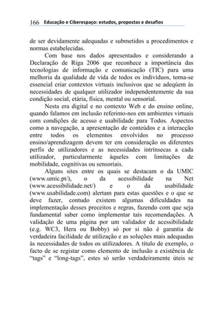 $$$$/,)%012&$"$3+4"#"(501&6$"(7),&(8$5#&5&(70($"$,"(09+&($166
de ser devidamente adequadas e submetidos a procedimentos e
normas estabelecidas.
Com base nos dados apresentados e considerando a
Declaração de Riga 2006 que reconhece a importância das
tecnologias de informação e comunicação (TIC) para uma
melhoria da qualidade de vida de todos os indivíduos, torna-se
essencial criar contextos virtuais inclusivos que se adeqúem às
necessidades de qualquer utilizador independentemente da sua
condição social, etária, física, mental ou sensorial.
Nesta era digital e no contexto Web e do ensino online,
quando falamos em inclusão referimo-nos em ambientes virtuais
com condições de acesso e usabilidade para Todos. Aspectos
como a navegação, a apresentação de conteúdos e a interacção
entre todos os elementos envolvidos no processo
ensino/aprendizagem devem ter em consideração os diferentes
perfis de utilizadores e as necessidades intrínsecas a cada
utilizador, particularmente àqueles com limitações de
mobilidade, cognitivas ou sensoriais.
Alguns sites entre os quais se destacam o da UMIC
(www.umic.pt/), o da acessibilidade na Net
(www.acessibilidade.net/) e o da usabilidade
(www.usabilidade.com) alertam para estas questões e o que se
deve fazer, contudo existem algumas dificuldades na
implementação desses preceitos e regras, fazendo com que seja
fundamental saber como implementar tais recomendações. A
validação de uma página por um validador de acessibilidade
(e.g. WC3, Hera ou Bobby) só por si não é garantia de
verdadeira facilidade de utilização e as soluções mais adequadas
às necessidades de todos os utilizadores. A título de exemplo, o
facto de se registar como elemento de inclusão a existência de
“tags” e “long-tags”, estes só serão verdadeiramente úteis se
 