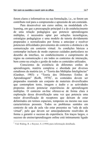 !"#$%&'$&($&)*+,&($"$&)*+#$%&'$&($&-.&($ 167
forem claros e informativos na sua formulação, i.e., se forem um
contributo real para a compreensão e apreensão de um conteúdo.
Para desenvolver um curso online, na modalidade e/b-
learning, em que a preocupação principal é a do estabelecimento
de uma relação pedagógica que potencie aprendizagens
múltiplas, é necessário optar por soluções tecnológicas,
estratégias pedagógicas e uma modelo de tutoria devidamente
preparados e normalizados por forma a antecipar e resolver
potenciais dificuldades provenientes do contexto a distância e da
comunicação em contexto virtual. As condições básicas a
contemplar incluem de modo expresso cuidados particulares no
desenho da interface, no estabelecimento e cumprimento de
regras na comunicação e em todos os contextos de interacção,
bem como na criação e gestão de todos os conteúdos utilizados.
Conscientes da existência de diferentes estilos de
aprendizagem, matéria complexa e abordada por diversos
estudiosos da matéria (ex. a “Teoria das Múltiplas Inteligências”
(Gardner, 1983) e “Teoria dos Diferentes Estilos de
Aprendizagem” (Kolb, 1978)1
, os conteúdos devem ser
preparados reunindo um conjunto de materiais diversificados
que contemplem texto, imagem e áudio e as actividades
propostas devem potenciar experiências de aprendizagem
múltiplas. O contexto on-line oferece-se de forma clara à
exploração dessa diversificação uma vez que potencia uma
maior diversificação de receptores que deixam de estar
delimitados em termos espaciais, temporais ou mesmo nas suas
características pessoais. Todos os problemas sentidos em
contexto de sala de aula vão estar presentes na “sala de aula
virtual”, pelo que devem ser antecipadamente resolvidos de
forma a garantir o sucesso da experiência. Em traços largos, o
sucesso do ensino/aprendizagem online está intimamente ligado
1
Vide Riding, R. e Rayner, S. (1998) para informação detalhada.
 