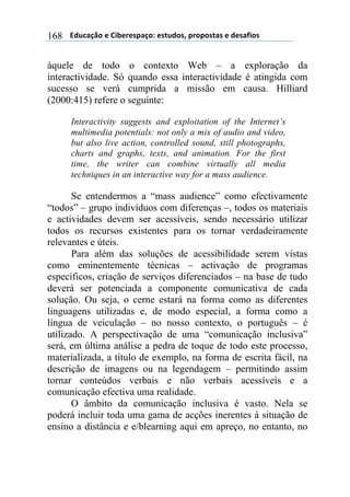 $$$$/,)%012&$"$3+4"#"(501&6$"(7),&(8$5#&5&(70($"$,"(09+&($168
àquele de todo o contexto Web – a exploração da
interactividade. Só quando essa interactividade é atingida com
sucesso se verá cumprida a missão em causa. Hilliard
(2000:415) refere o seguinte:
Interactivity suggests and exploitation of the Internet’s
multimedia potentials: not only a mix of audio and video,
but also live action, controlled sound, still photographs,
charts and graphs, texts, and animation. For the first
time, the writer can combine virtually all media
techniques in an interactive way for a mass audience.
Se entendermos a “mass audience” como efectivamente
“todos” – grupo indivíduos com diferenças –, todos os materiais
e actividades devem ser acessíveis, sendo necessário utilizar
todos os recursos existentes para os tornar verdadeiramente
relevantes e úteis.
Para além das soluções de acessibilidade serem vistas
como eminentemente técnicas – activação de programas
específicos, criação de serviços diferenciados – na base de tudo
deverá ser potenciada a componente comunicativa de cada
solução. Ou seja, o cerne estará na forma como as diferentes
linguagens utilizadas e, de modo especial, a forma como a
língua de veiculação – no nosso contexto, o português – é
utilizado. A perspectivação de uma “comunicação inclusiva”
será, em última análise a pedra de toque de todo este processo,
materializada, a título de exemplo, na forma de escrita fácil, na
descrição de imagens ou na legendagem – permitindo assim
tornar conteúdos verbais e não verbais acessíveis e a
comunicação efectiva uma realidade.
O âmbito da comunicação inclusiva é vasto. Nela se
poderá incluir toda uma gama de acções inerentes à situação de
ensino a distância e e/blearning aqui em apreço, no entanto, no
 