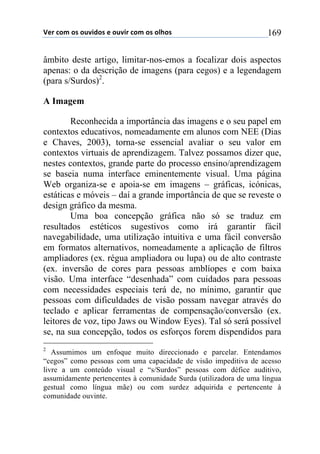 !"#$%&'$&($&)*+,&($"$&)*+#$%&'$&($&-.&($ 169
âmbito deste artigo, limitar-nos-emos a focalizar dois aspectos
apenas: o da descrição de imagens (para cegos) e a legendagem
(para s/Surdos)2
.
A Imagem
Reconhecida a importância das imagens e o seu papel em
contextos educativos, nomeadamente em alunos com NEE (Dias
e Chaves, 2003), torna-se essencial avaliar o seu valor em
contextos virtuais de aprendizagem. Talvez possamos dizer que,
nestes contextos, grande parte do processo ensino/aprendizagem
se baseia numa interface eminentemente visual. Uma página
Web organiza-se e apoia-se em imagens – gráficas, icónicas,
estáticas e móveis – daí a grande importância de que se reveste o
design gráfico da mesma.
Uma boa concepção gráfica não só se traduz em
resultados estéticos sugestivos como irá garantir fácil
navegabilidade, uma utilização intuitiva e uma fácil conversão
em formatos alternativos, nomeadamente a aplicação de filtros
ampliadores (ex. régua ampliadora ou lupa) ou de alto contraste
(ex. inversão de cores para pessoas amblíopes e com baixa
visão. Uma interface “desenhada” com cuidados para pessoas
com necessidades especiais terá de, no mínimo, garantir que
pessoas com dificuldades de visão possam navegar através do
teclado e aplicar ferramentas de compensação/conversão (ex.
leitores de voz, tipo Jaws ou Window Eyes). Tal só será possível
se, na sua concepção, todos os esforços forem dispendidos para
2
Assumimos um enfoque muito direccionado e parcelar. Entendamos
“cegos” como pessoas com uma capacidade de visão impeditiva de acesso
livre a um conteúdo visual e “s/Surdos” pessoas com défice auditivo,
assumidamente pertencentes à comunidade Surda (utilizadora de uma língua
gestual como língua mãe) ou com surdez adquirida e pertencente à
comunidade ouvinte.
 