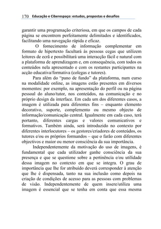 $$$$/,)%012&$"$3+4"#"(501&6$"(7),&(8$5#&5&(70($"$,"(09+&($170
garantir uma programação criteriosa, em que os campos de cada
página se encontrem perfeitamente delimitados e identificados,
facilitando uma navegação rápida e eficaz.
O fornecimento de informação complementar em
formato de hipertexto facultará às pessoas cegas que utilizem
leitores de ecrã e possibilitará uma interacção fácil e natural com
a plataforma de aprendizagem e, em consequência, com todos os
conteúdos nela apresentado e com os restantes participantes na
acção educativa/formativa (colegas e tutores).
Para além do “pano de fundo” da plataforma, num curso
na modalidade online, as imagens estão presentes em diversos
momentos: por exemplo, na apresentação do perfil ou na página
pessoal do aluno/tutor, nos conteúdos, na comunicação e no
próprio design da interface. Em cada um dos diferentes casos, a
imagem é utilizada para diferentes fins – enquanto elemento
decorativo, suporte, complemento ou mesmo objecto de
informação/comunicação central. Igualmente em cada caso, terá
portanto, diferentes cargas e valores comunicativos e
formativos. Também ainda, será introduzido no contexto por
diferentes interlocutores – os gestores/criadores de conteúdos, os
tutores e/ou os próprios formandos – que o farão com diferentes
objectivos e maior ou menor consciência da sua importância.
Independentemente da motivação do uso de imagens, é
fundamental que cada utilizador ganhe consciência da sua
presença e que se questione sobre a pertinência e/ou utilidade
dessa imagem no contexto em que se integra. O grau de
importância que lhe for atribuído deverá corresponder à atenção
que lhe é dispensada, tanto na sua inclusão como depois na
criação de condições de acesso para as pessoas com problemas
de visão. Independentemente de quem insere/utiliza uma
imagem é essencial que se tenha em conta que essa mesma
 