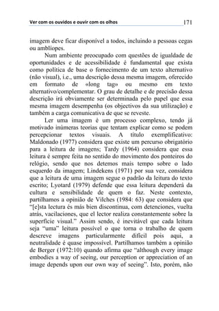 !"#$%&'$&($&)*+,&($"$&)*+#$%&'$&($&-.&($ 171
imagem deve ficar disponível a todos, incluindo a pessoas cegas
ou amblíopes.
Num ambiente preocupado com questões de igualdade de
oportunidades e de acessibilidade é fundamental que exista
como política de base o fornecimento de um texto alternativo
(não visual), i.e., uma descrição dessa mesma imagem, oferecido
em formato de «long tag» ou mesmo em texto
alternativo/complementar. O grau de detalhe e de precisão dessa
descrição irá obviamente ser determinada pelo papel que essa
mesma imagem desempenha (os objectivos da sua utilização) e
também a carga comunicativa de que se reveste.
Ler uma imagem é um processo complexo, tendo já
motivado inúmeras teorias que tentam explicar como se podem
percepcionar textos visuais. A título exemplificativo:
Maldonado (1977) considera que existe um percurso obrigatório
para a leitura de imagens; Tardy (1964) considera que essa
leitura é sempre feita no sentido do movimento dos ponteiros do
relógio, sendo que nos detemos mais tempo sobre o lado
esquerdo da imagem; Lindekens (1971) por sua vez, considera
que a leitura de uma imagem segue o padrão da leitura do texto
escrito; Lyotard (1979) defende que essa leitura dependerá da
cultura e sensibilidade de quem o faz. Neste contexto,
partilhamos a opinião de Vilches (1984: 63) que considera que
“[e]sta lectura és más bien discontinua, com detenciones, vuelta
atrás, vacilaciones, que el lector realiza constantemente sobre la
superfície visual.” Assim sendo, é inevitável que cada leitura
seja “uma” leitura possível o que torna o trabalho de quem
descreve imagens particularmente difícil pois aqui, a
neutralidade é quase impossível. Partilhamos também a opinião
de Berger (1972:10) quando afirma que “although every image
embodies a way of seeing, our perception or appreciation of an
image depends upon our own way of seeing”. Isto, porém, não
 