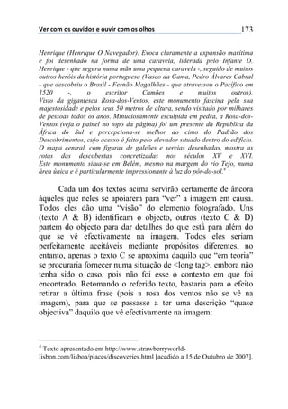 !"#$%&'$&($&)*+,&($"$&)*+#$%&'$&($&-.&($ 173
Henrique (Henrique O Navegador). Evoca claramente a expansão marítima
e foi desenhado na forma de uma caravela, liderada pelo Infante D.
Henrique - que segura numa mão uma pequena caravela -, seguido de muitos
outros heróis da história portuguesa (Vasco da Gama, Pedro Álvares Cabral
- que descobriu o Brasil - Fernão Magalhães - que atravessou o Pacífico em
1520 -, o escritor Camões e muitos outros).
Visto da gigantesca Rosa-dos-Ventos, este monumento fascina pela sua
majestosidade e pelos seus 50 metros de altura, sendo visitado por milhares
de pessoas todos os anos. Minuciosamente esculpida em pedra, a Rosa-dos-
Ventos (veja o painel no topo da página) foi um presente da República da
África do Sul e percepciona-se melhor do cimo do Padrão dos
Descobrimentos, cujo acesso é feito pelo elevador situado dentro do edifício.
O mapa central, com figuras de galeões e sereias desenhadas, mostra as
rotas das descobertas concretizadas nos séculos XV e XVI.
Este monumento situa-se em Belém, mesmo na margem do rio Tejo, numa
área única e é particularmente impressionante à luz do pôr-do-sol.4
Cada um dos textos acima servirão certamente de âncora
àqueles que neles se apoiarem para “ver” a imagem em causa.
Todos eles dão uma “visão” do elemento fotografado. Uns
(texto A & B) identificam o objecto, outros (texto C & D)
partem do objecto para dar detalhes do que está para além do
que se vê efectivamente na imagem. Todos eles seriam
perfeitamente aceitáveis mediante propósitos diferentes, no
entanto, apenas o texto C se aproxima daquilo que “em teoria”
se procuraria fornecer numa situação de <long tag>, embora não
tenha sido o caso, pois não foi esse o contexto em que foi
encontrado. Retomando o referido texto, bastaria para o efeito
retirar a última frase (pois a rosa dos ventos não se vê na
imagem), para que se passasse a ter uma descrição “quase
objectiva” daquilo que vê efectivamente na imagem:
4
Texto apresentado em http://www.strawberryworld-
lisbon.com/lisboa/places/discoveries.html [acedido a 15 de Outubro de 2007].
 