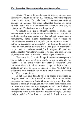 $$$$/,)%012&$"$3+4"#"(501&6$"(7),&(8$5#&5&(70($"$,"(09+&($174
Assim, “[t]em a forma de uma caravela e, na sua proa,
destaca-se a figura do infante D. Henrique, com uma pequena
caravela nas mãos. De cada lado do monumento estão as
estátuas de algumas das mais relevantes figuras de nossa
história” seria um texto perfeitamente aceitável sem que, no
entanto, nos dê efectivamente aquilo que se vê.
O ângulo com que a objectiva captou o Padrão dos
Descobrimentos recortado na sua claridade contra um céu de
azul intenso, deu-nos à partida um olhar subjectivo sobre aquele
monumento, expôs alguns pormenores (não referidos na
descrição) – os escudos e a espada, por exemplo – e escondeu
outros (referenciados na descrição) – as figuras de ambos os
lados do monumento. Isto leva-nos a uma questão fundamental
no processo de criação de descrições de imagens. Só quem tem
conhecimentos “para além” do que se vê pode explicar o que se
vê, correndo o risco de explicar também o que “não se vê”.
É no encontrar do ponto de equilíbrio que está o segredo –
dar sentido ao que se vê sem revelar o que se não vê. Dar
“demais” é tão grave quanto não dizer o suficiente. Uma
descrição deverá focalizar apenas o que é importante no
contexto em que se insere a imagem e essa “medida” só é
encontrada com sensibilidade e bom senso aliados a técnicas
específicas para o efeito.
A reflexão aqui deixada refere-se apenas à descrição de
imagens estáticas. Novos desafios são colocados na áudio-
descrição de imagens móveis (filmes) em que as descrições
passam a conviver, desejavelmente de forma harmoniosa, com
os restantes elementos que compõe o todo audiovisual e
particularmente com aqueles de carácter sonoro que irão
interagir de forma directa com essa mesma descrição. Um cego
também pode “ver” um filme, apenas terá de fazê-lo através dos
 