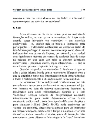 !"#$%&'$&($&)*+,&($"$&)*+#$%&'$&($&-.&($ 175
ouvidos e esse exercício deverá ser tão lúdico e informativo
quanto o é para um receptor normo-visual.
O Som
Aparentemente um factor de menor peso no contexto de
formação online, o som passa a revestir-se de importância
quando surge integrado em conteúdos – em materiais
audiovisuais – ou quando nele se baseia a interacção entre
participantes – vídeo/áudio-conferência ou contactos áudio do
tipo Messenger/Skype. O recurso ao áudio surge como elemento
indispensável em cursos de línguas, por exemplo, mas poderá
estar igualmente presente em cursos de qualquer área do saber
na medida em que cada vez mais se utilizam conteúdos
audiovisuais – pequenos vídeos, jogos interactivos,… – que se
caracterizam pela convergência de imagem e som.
Quando integrados em conteúdos é fundamental que se
afira a carga informativa de que se revestem os diferentes sons e
que se questione como essa informação se pode tornar acessível
a todos e particularmente a utilizadores com défice auditivo.
Se tomarmos o texto audiovisual, verificaremos que este
normalmente integra sons de duas naturezas: o som natural (ex.
voz humana ou som de passos) normalmente inerentes ao
movimento e/ou actos comunicativos naturais e o som
“fabricado” (efeitos sonoros de pós-produção) colocados
intencionalmente para surtir determinado efeito. Numa
construção audiovisual o som desempenha diferentes funções e
para sintetizar Hilliard (2000: 30-33): pode estabelecer um
“locale” ou ambiente, direccionar a atenção para um pormenor
ou motivar emoções, estabelecer o tempo e o espaço, criar uma
atmosfera, indicar entradas e saídas, servir de transição entre
momentos e cenas diferentes. Na categoria de “som” incluiu-se
 