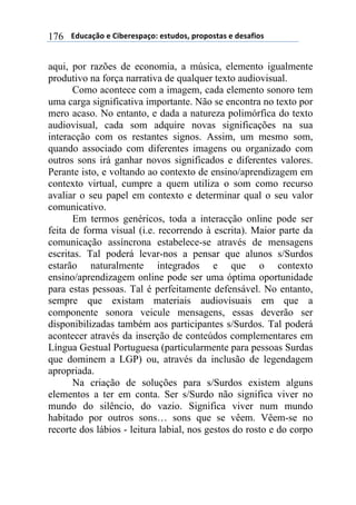 $$$$/,)%012&$"$3+4"#"(501&6$"(7),&(8$5#&5&(70($"$,"(09+&($176
aqui, por razões de economia, a música, elemento igualmente
produtivo na força narrativa de qualquer texto audiovisual.
Como acontece com a imagem, cada elemento sonoro tem
uma carga significativa importante. Não se encontra no texto por
mero acaso. No entanto, e dada a natureza polimórfica do texto
audiovisual, cada som adquire novas significações na sua
interacção com os restantes signos. Assim, um mesmo som,
quando associado com diferentes imagens ou organizado com
outros sons irá ganhar novos significados e diferentes valores.
Perante isto, e voltando ao contexto de ensino/aprendizagem em
contexto virtual, cumpre a quem utiliza o som como recurso
avaliar o seu papel em contexto e determinar qual o seu valor
comunicativo.
Em termos genéricos, toda a interacção online pode ser
feita de forma visual (i.e. recorrendo à escrita). Maior parte da
comunicação assíncrona estabelece-se através de mensagens
escritas. Tal poderá levar-nos a pensar que alunos s/Surdos
estarão naturalmente integrados e que o contexto
ensino/aprendizagem online pode ser uma óptima oportunidade
para estas pessoas. Tal é perfeitamente defensável. No entanto,
sempre que existam materiais audiovisuais em que a
componente sonora veicule mensagens, essas deverão ser
disponibilizadas também aos participantes s/Surdos. Tal poderá
acontecer através da inserção de conteúdos complementares em
Língua Gestual Portuguesa (particularmente para pessoas Surdas
que dominem a LGP) ou, através da inclusão de legendagem
apropriada.
Na criação de soluções para s/Surdos existem alguns
elementos a ter em conta. Ser s/Surdo não significa viver no
mundo do silêncio, do vazio. Significa viver num mundo
habitado por outros sons… sons que se vêem. Vêem-se no
recorte dos lábios - leitura labial, nos gestos do rosto e do corpo
 