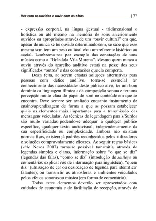 !"#$%&'$&($&)*+,&($"$&)*+#$%&'$&($&-.&($ 177
- expressão corporal, na língua gestual - tridimensional e
holística ou até mesmo na memória de sons anteriormente
ouvidos ou apropriados através de um “ouvir cultural” em que,
apesar de nunca se ter ouvido determinado som, se sabe que esse
mesmo som tem um peso cultural e/ou um referente histórico ou
social. Lembremo-nos por exemplo das conotações de uma
música como a “Grândola Vila Morena”. Mesmo quem nunca a
ouviu através do aparelho auditivo estará na posse dos seus
significados “outros” e das conotações que ela comporta.
Desta feita, ao serem criadas soluções alternativas para
pessoas com défice auditivo, torna-se essencial ter
conhecimento das necessidades deste público alvo, ter um bom
domínio da linguagem fílmica e da composição sonora e ter uma
percepção muito clara do papel do som no conteúdo em que se
encontra. Deve sempre ser avaliado enquanto instrumento de
ensino/aprendizagem de forma a que se possam estabelecer
quais os elementos mais importantes para a transmissão das
mensagens veiculadas. As técnicas de legendagem para s/Surdos
são muito variadas podendo-se adequar, a qualquer público
específico, qualquer texto audiovisual, independentemente da
sua especificidade ou complexidade. Embora não existam
normas fixas, existem já padrões reconhecidos pelos utilizadores
e soluções comprovadamente eficazes. Ao seguir regras básicas
(vide Neves 2007) torna-se possível transmitir, através de
legendas simples e claras, informação sobre “o que se diz”
(legendas das falas), “como se diz” (introdução de smileys ou
comentários explicativos de informação paralinguística), “quem
diz” (utilização de cor ou deslocação de legenda para identificar
falantes), ou transmitir as atmosferas e ambientes veiculados
pelos efeitos sonoros ou música (em forma de comentário).
Todos estes elementos deverão ser apresentados com
cuidados de economia e de facilitação de recepção, através de
 
