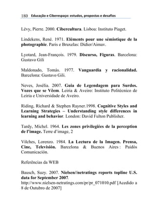 $$$$/,)%012&$"$3+4"#"(501&6$"(7),&(8$5#&5&(70($"$,"(09+&($180
Lévy, Pierre. 2000. Cibercultura. Lisboa: Instituto Piaget.
Lindekens, René. 1971. Eléments pour une sémiotique de la
photographie. Paris e Bruxelas: Didier/Aimav.
Lyotard, Jean-François. 1979. Discurso, Figuras. Barcelona:
Gustavo Gili
Maldonado, Tomás. 1977. Vanguardia y racionalidad.
Barcelona: Gustavo Gili.
Neves, Josélia. 2007. Guia de Legendagem para Surdos.
Vozes que se Vêem. Leiria & Aveiro: Instituto Politécnico de
Leiria e Universidade de Aveiro.
Riding, Richard & Stephen Rayner.1998. Cognitive Styles and
Learning Strategies – Understanding style differences in
learning and behavior. London: David Fulton Publisher.
Tardy, Michel. 1964. Les zones privilegiées de la perception
de l’image. Terre d’image, 2
Vilches, Lorenzo. 1984. La Lectura de la Imagen. Prensa,
Cine, Televisión. Barcelona & Buenos Aires : Paidós
Comunicación.
Referências da WEB
Bausch, Suzy. 2007. Nielsen//netratings reports topline U.S.
data for September 2007.
http://www.nielsen-netratings.com/pr/pr_071010.pdf [Acedido a
8 de Outubro de 2007]
 