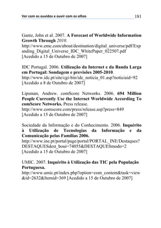 !"#$%&'$&($&)*+,&($"$&)*+#$%&'$&($&-.&($ 181
Gantz, John et al. 2007. A Forecast of Worldwide Information
Growth Through 2010.
http://www.emc.com/about/destination/digital_universe/pdf/Exp
anding_Digital_Universe_IDC_WhitePaper_022507.pdf
[Acedido a 15 de Outubro de 2007]
IDC Portugal. 2006. Utilização da Internet e da Banda Larga
em Portugal: Sondagem e previsões 2005-2010.
http://www.idc.pt/site/cgi-bin/idc_noticia_01.asp?noticiaid=92
[Acedido a 8 de Outubro de 2007]
Lipsman, Andrew. comScore Networks. 2006. 694 Million
People Currently Use the Internet Worldwide According To
comScore Networks. Press release.
http://www.comscore.com/press/release.asp?press=849
[Acedido a 15 de Outubro de 2007]
Sociedade da Informação e do Conhecimento. 2006. Inquérito
à Utilização de Tecnologias da Informação e da
Comunicação pelas Famílias 2006.
http://www.ine.pt/portal/page/portal/PORTAL_INE/Destaques?
DESTAQUESdest_boui=74055&DESTAQUESmodo=2
[Acedido a 15 de Outubro de 2007]
UMIC. 2007. Inquérito à Utilização das TIC pela População
Portuguesa.
http://www.umic.pt/index.php?option=com_content&task=view
&id=2632&Itemid=369 [Acedido a 15 de Outubro de 2007]
 