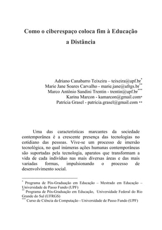 Como o ciberespaço coloca fim à Educação
a Distância
Adriano Canabarro Teixeira – teixeira@upf.br*
Marie Jane Soares Carvalho - marie.jane@ufrgs.br**
Marco Antônio Sandini Trentin - trentin@upf.br***
Karina Marcon - kamarcon@gmail.com*
Patrícia Grasel - patricia.grasel@gmail.com **
Uma das características marcantes da sociedade
contemporânea é a crescente presença das tecnologias no
cotidiano das pessoas. Vive-se um processo de imersão
tecnológica, no qual inúmeras ações humanas contemporâneas
são suportadas pela tecnologia, aparatos que transformam a
vida de cada indivíduo nas mais diversas áreas e das mais
variadas formas, impulsionando o processo de
desenvolvimento social.
*
Programa de Pós-Graduação em Educação – Mestrado em Educação –
Universidade de Passo Fundo (UPF)
**
Programa de Pós-Graduação em Educação, Universidade Federal do Rio
Grande do Sul (UFRGS)
***
Curso de Ciência da Computação - Universidade de Passo Fundo (UPF)
 