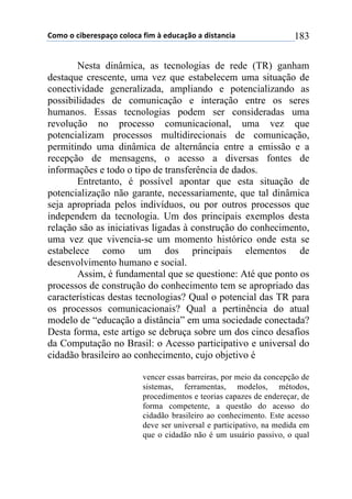 !"#"$"$%&'()(*+,-"$%"."%,$/&#$0$(12%,-3"$,$1&*4,5%&,$ 183
Nesta dinâmica, as tecnologias de rede (TR) ganham
destaque crescente, uma vez que estabelecem uma situação de
conectividade generalizada, ampliando e potencializando as
possibilidades de comunicação e interação entre os seres
humanos. Essas tecnologias podem ser consideradas uma
revolução no processo comunicacional, uma vez que
potencializam processos multidirecionais de comunicação,
permitindo uma dinâmica de alternância entre a emissão e a
recepção de mensagens, o acesso a diversas fontes de
informações e todo o tipo de transferência de dados.
Entretanto, é possível apontar que esta situação de
potencialização não garante, necessariamente, que tal dinâmica
seja apropriada pelos indivíduos, ou por outros processos que
independem da tecnologia. Um dos principais exemplos desta
relação são as iniciativas ligadas à construção do conhecimento,
uma vez que vivencia-se um momento histórico onde esta se
estabelece como um dos principais elementos de
desenvolvimento humano e social.
Assim, é fundamental que se questione: Até que ponto os
processos de construção do conhecimento tem se apropriado das
características destas tecnologias? Qual o potencial das TR para
os processos comunicacionais? Qual a pertinência do atual
modelo de “educação a distância” em uma sociedade conectada?
Desta forma, este artigo se debruça sobre um dos cinco desafios
da Computação no Brasil: o Acesso participativo e universal do
cidadão brasileiro ao conhecimento, cujo objetivo é
vencer essas barreiras, por meio da concepção de
sistemas, ferramentas, modelos, métodos,
procedimentos e teorias capazes de endereçar, de
forma competente, a questão do acesso do
cidadão brasileiro ao conhecimento. Este acesso
deve ser universal e participativo, na medida em
que o cidadão não é um usuário passivo, o qual
 