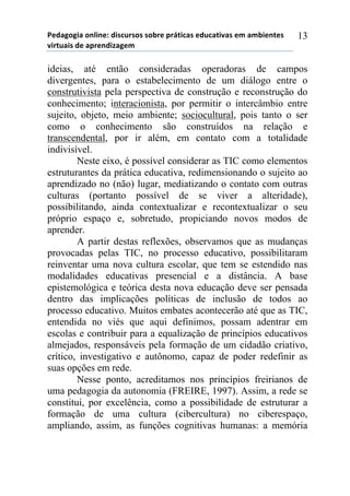 5*"%6(6,%)(78,7*1)",/$#./(/)/(-.*)0.92,$%/)*"#$%2,:%/)*;)%;-,*72*/)
:,.2#%,/)"*)%0.*7",<%6*;))
13
ideias, até então consideradas operadoras de campos
divergentes, para o estabelecimento de um diálogo entre o
construtivista pela perspectiva de construção e reconstrução do
conhecimento; interacionista, por permitir o intercâmbio entre
sujeito, objeto, meio ambiente; sociocultural, pois tanto o ser
como o conhecimento são construídos na relação e
transcendental, por ir além, em contato com a totalidade
indivisível.
Neste eixo, é possível considerar as TIC como elementos
estruturantes da prática educativa, redimensionando o sujeito ao
aprendizado no (não) lugar, mediatizando o contato com outras
culturas (portanto possível de se viver a alteridade),
possibilitando, ainda contextualizar e recontextualizar o seu
próprio espaço e, sobretudo, propiciando novos modos de
aprender.
A partir destas reflexões, observamos que as mudanças
provocadas pelas TIC, no processo educativo, possibilitaram
reinventar uma nova cultura escolar, que tem se estendido nas
modalidades educativas presencial e a distância. A base
epistemológica e teórica desta nova educação deve ser pensada
dentro das implicações políticas de inclusão de todos ao
processo educativo. Muitos embates acontecerão até que as TIC,
entendida no viés que aqui definimos, possam adentrar em
escolas e contribuir para a equalização de princípios educativos
almejados, responsáveis pela formação de um cidadão criativo,
crítico, investigativo e autônomo, capaz de poder redefinir as
suas opções em rede.
Nesse ponto, acreditamos nos princípios freirianos de
uma pedagogia da autonomia (FREIRE, 1997). Assim, a rede se
constitui, por excelência, como a possibilidade de estruturar a
formação de uma cultura (cibercultura) no ciberespaço,
ampliando, assim, as funções cognitivas humanas: a memória
 