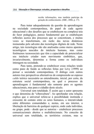 $$$$612%,-3"$($!&'()(*+,-"7$(*421"*8$+)"+"*4,*$($1(*,/&"*$184
recebe informações, mas também participa da
geração do conhecimento. (SBC, 2006, p. 17).
Para tratar adequadamente da questão da aprendizagem
na sociedade contemporânea, do papel de cada agente
educacional e dos desafios que se estabelecem na complexa teia
do fazer pedagógico, parece fundamental que se estabeleçam
reflexões acerca dos processos que se concretizam, e muitas
vezes se transformam, em razão das novas dinâmicas
instauradas pelo advento das tecnologias digitais de rede. Neste
artigo, tais tecnologias não são analisadas como meros aparatos
tecnológicos nascidos do intelecto humano, mas como
fenômenos tecnossociais que têm a capacidade de potencializar
seu intelecto criador num movimento simbiótico, que,
invariavelmente, determina a forma como os indivíduos
interagem na sociedade.
Para tanto, pretende-se estabelecer essas relações tendo
como pano de fundo as reflexões feitas por Lévy (1999) ao
pensar a sociedade contemporânea. O diálogo com outros
autores traz perspectivas alternativas de compreensão ao espesso
caldo teórico necessário ao entendimento, inicial, por certo, da
estrutura social contemporânea, na qual o processo de
aprendizagem é fundamental não somente para os agentes
educacionais, mas para o cidadão deste século.
Universal sem totalidade. É assim que o autor apresenta
o que denomina de “cibercultura”. Ao aprofundar esta relação,
explica que o universal refere-se à possibilidade instituída e
crescente de contato entre os seres humanos, a interatividade
entre diferentes comunidades e, nestas, em seu interior, a
libertação de barreiras de qualquer espécie, onde cada indivíduo,
ou grupo, pode - desde que se autorize - estabelecer processos
comunicacionais abertos e multidirecionais. No conceito de
universal sem totalidade, os territórios existem, mas se
 