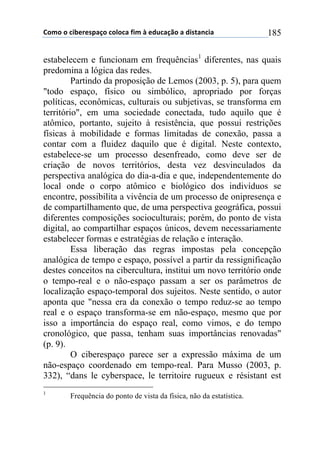 !"#"$"$%&'()(*+,-"$%"."%,$/&#$0$(12%,-3"$,$1&*4,5%&,$ 185
estabelecem e funcionam em frequências1
diferentes, nas quais
predomina a lógica das redes.
Partindo da proposição de Lemos (2003, p. 5), para quem
"todo espaço, físico ou simbólico, apropriado por forças
políticas, econômicas, culturais ou subjetivas, se transforma em
território", em uma sociedade conectada, tudo aquilo que é
atômico, portanto, sujeito à resistência, que possui restrições
físicas à mobilidade e formas limitadas de conexão, passa a
contar com a fluidez daquilo que é digital. Neste contexto,
estabelece-se um processo desenfreado, como deve ser de
criação de novos territórios, desta vez desvinculados da
perspectiva analógica do dia-a-dia e que, independentemente do
local onde o corpo atômico e biológico dos indivíduos se
encontre, possibilita a vivência de um processo de onipresença e
de compartilhamento que, de uma perspectiva geográfica, possui
diferentes composições socioculturais; porém, do ponto de vista
digital, ao compartilhar espaços únicos, devem necessariamente
estabelecer formas e estratégias de relação e interação.
Essa liberação das regras impostas pela concepção
analógica de tempo e espaço, possível a partir da ressignificação
destes conceitos na cibercultura, institui um novo território onde
o tempo-real e o não-espaço passam a ser os parâmetros de
localização espaço-temporal dos sujeitos. Neste sentido, o autor
aponta que "nessa era da conexão o tempo reduz-se ao tempo
real e o espaço transforma-se em não-espaço, mesmo que por
isso a importância do espaço real, como vimos, e do tempo
cronológico, que passa, tenham suas importâncias renovadas"
(p. 9).
O ciberespaço parece ser a expressão máxima de um
não-espaço coordenado em tempo-real. Para Musso (2003, p.
332), “dans le cyberspace, le territoire rugueux e résistant est
1
Frequência do ponto de vista da física, não da estatística.
 