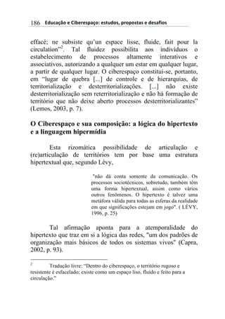 $$$$612%,-3"$($!&'()(*+,-"7$(*421"*8$+)"+"*4,*$($1(*,/&"*$186
effacé; ne subsiste qu’un espace lisse, fluide, fait pour la
circulation”2
. Tal fluidez possibilita aos indivíduos o
estabelecimento de processos altamente interativos e
associativos, autorizando a qualquer um estar em qualquer lugar,
a partir de qualquer lugar. O ciberespaço constitui-se, portanto,
em “lugar de quebra [...] de controle e de hierarquias, de
territorialização e desterritorializações. [...] não existe
desterritorialização sem reterritorialização e não há formação de
território que não deixe aberto processos desterritorializantes”
(Lemos, 2003, p. 7).
O Ciberespaço e sua composição: a lógica do hipertexto
e a linguagem hipermídia
Esta rizomática possibilidade de articulação e
(re)articulação de territórios tem por base uma estrutura
hipertextual que, segundo Lévy,
"não dá conta somente da comunicação. Os
processos sociotécnicos, sobretudo, também têm
uma forma hipertextual, assim como vários
outros fenômenos. O hipertexto é talvez uma
metáfora válida para todas as esferas da realidade
em que significações estejam em jogo". ( LÉVY,
1996, p. 25)
Tal afirmação aponta para a atemporalidade do
hipertexto que traz em si a lógica das redes, "um dos padrões de
organização mais básicos de todos os sistemas vivos" (Capra,
2002, p. 93).
2
Tradução livre: “Dentro do ciberespaço, o território rugoso e
resistente é esfacelado; existe como um espaço liso, fluído e feito para a
circulação.”
 