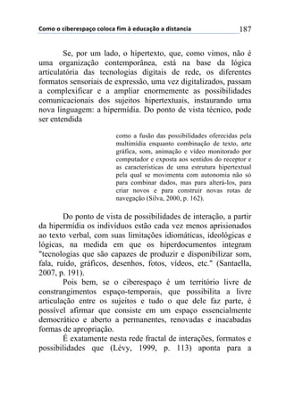 !"#"$"$%&'()(*+,-"$%"."%,$/&#$0$(12%,-3"$,$1&*4,5%&,$ 187
Se, por um lado, o hipertexto, que, como vimos, não é
uma organização contemporânea, está na base da lógica
articulatória das tecnologias digitais de rede, os diferentes
formatos sensoriais de expressão, uma vez digitalizados, passam
a complexificar e a ampliar enormemente as possibilidades
comunicacionais dos sujeitos hipertextuais, instaurando uma
nova linguagem: a hipermídia. Do ponto de vista técnico, pode
ser entendida
como a fusão das possibilidades oferecidas pela
multimídia enquanto combinação de texto, arte
gráfica, som, animação e vídeo monitorado por
computador e exposta aos sentidos do receptor e
as características de uma estrutura hipertextual
pela qual se movimenta com autonomia não só
para combinar dados, mas para alterá-los, para
criar novos e para construir novas rotas de
navegação (Silva, 2000, p. 162).
Do ponto de vista de possibilidades de interação, a partir
da hipermídia os indivíduos estão cada vez menos aprisionados
ao texto verbal, com suas limitações idiomáticas, ideológicas e
lógicas, na medida em que os hiperdocumentos integram
"tecnologias que são capazes de produzir e disponibilizar som,
fala, ruído, gráficos, desenhos, fotos, vídeos, etc." (Santaella,
2007, p. 191).
Pois bem, se o ciberespaço é um território livre de
constrangimentos espaço-temporais, que possibilita a livre
articulação entre os sujeitos e tudo o que dele faz parte, é
possível afirmar que consiste em um espaço essencialmente
democrático e aberto a permanentes, renovadas e inacabadas
formas de apropriação.
É exatamente nesta rede fractal de interações, formatos e
possibilidades que (Lévy, 1999, p. 113) aponta para a
 